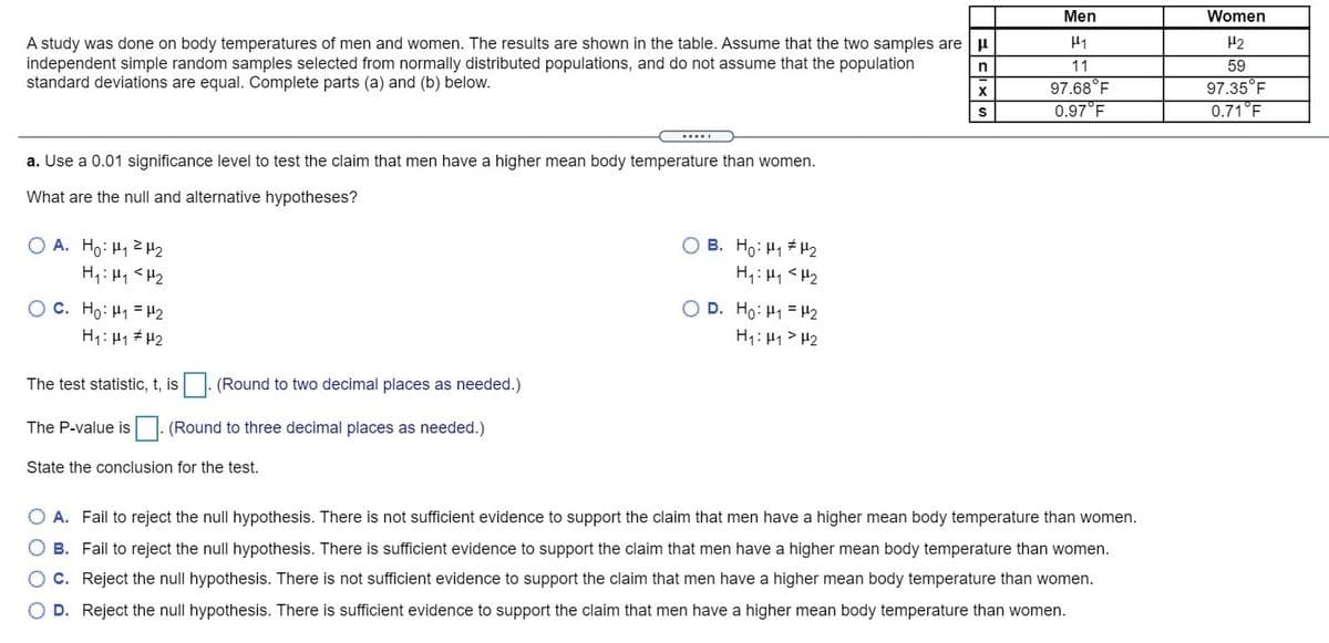 Men
Women
A study was done on body temperatures of men and women. The results are shown in the table. Assume that the two samples are u
independent simple random samples selected from normally distributed populations, and do not assume that the population
standard deviations are equal. Complete parts (a) and (b) below.
H2
11
59
97.68°F
0.97°F
97.35°F
0.71°F
S
.....
a. Use a 0.01 significance level to test the claim that men have a higher mean body temperature than women.
What are the null and alternative hypotheses?
O A. Ho: H1 Z H2
O B. Ho: H1 H2
H,: H1 <H2
H,: H1 <H2
Oc. Ho: H1 = H2
H1: H1 # H2
O D. Ho: H1 = H2
H1: H1 > H2
The test statistic, t, is . (Round to two decimal places as needed.)
The P-value is (Round to three decimal places as needed.)
State the conclusion for the test.
O A. Fail to reject the null hypothesis. There is not sufficient evidence to support the claim that men have a higher mean body temperature than women.
B. Fail to reject the null hypothesis. There is sufficient evidence to support the claim that men have a higher mean body temperature than women.
O c. Reject the null hypothesis. There is not sufficient evidence to support the claim that men have a higher mean body temperature than women.
D. Reject the null hypothesis. There is sufficient evidence to support the claim that men have a higher mean body temperature than women.
O O
