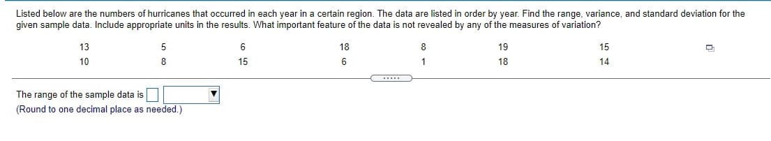 Listed below are the numbers of hurricanes that occurred in each year in a certain region. The data are listed in order by year. Find the range, variance, and standard deviation for the given sample data. Include appropriate units in the results. What important feature of the data is not revealed by any of the measures of variation?

- 13
- 5
- 6
- 18
- 8
- 19
- 15
- 10
- 8
- 15
- 6
- 1
- 18
- 14

The range of the sample data is [input field] (Round to one decimal place as needed.)