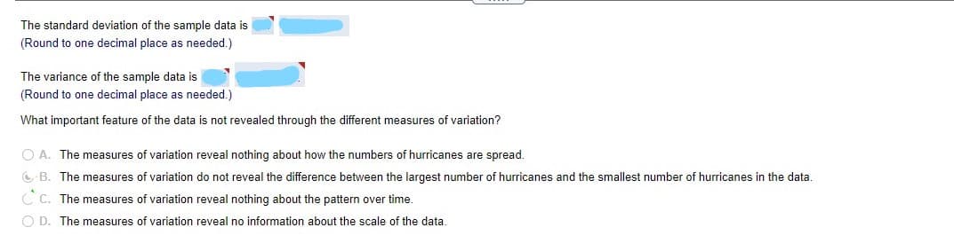 The standard deviation of the sample data is [redacted].  
(Round to one decimal place as needed.)

The variance of the sample data is [redacted].  
(Round to one decimal place as needed.)

What important feature of the data is not revealed through the different measures of variation?

- A. The measures of variation reveal nothing about how the numbers of hurricanes are spread.
- B. The measures of variation do not reveal the difference between the largest number of hurricanes and the smallest number of hurricanes in the data.
- C. The measures of variation reveal nothing about the pattern over time.
- D. The measures of variation reveal no information about the scale of the data.

*Option B is marked as correct.*