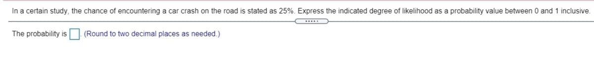 In a certain study, the chance of encountering a car crash on the road is stated as 25%. Express the indicated degree of likelihood as a probability value between 0 and 1 inclusive.
The probability is| (Round to two decimal places as needed.)
IS
