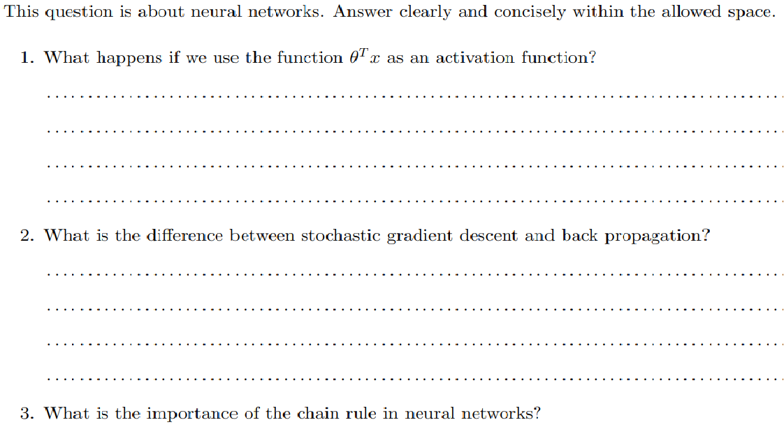 This question is about neural networks. Answer clearly and concisely within the allowed space.
1. What happens if we use the function 0T.
x as an activation function?
2. What is the difference between stochastic gradient descent and back propagation?
3. What is the importance of the chain rule in neural networks?
