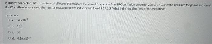 Astudent connected LRC circuit to an oscilloscope to measure the natural frequency of the LRC oscillation, where R 200 Q.C-0.1He/she measured the period and found
it 0.26 ms then he measured the internal resistance of the inductor and found it 17.32. What is the ring time (in s) of the oscillation?
Select one:
O a 34x 10
O b. 0.16
Oe 34
O d. 0.16x 10°
