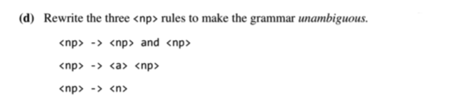 (d) Rewrite the three <np> rules to make the grammar unambiguous.
<np> -> <np> and <np>
<np> -> <a> <np>
<np> -> <n>
