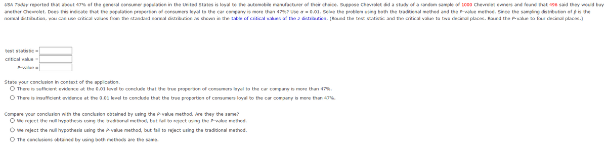 USA Today reported that about 47% of the general consumer population in the United States is loyal to the automobile manufacturer of their choice. Suppose Chevrolet did a study of a random sample of 100o0 Chevrolet owners and found that 496 said they would buy
another Chevrolet. Does this indicate that the population proportion of consumers loyal to the car company is more than 47%? Use a = 0.01. Solve the problem using both the traditional method and the P-value method. Since the sampling distribution of p is the
normal distribution, you can use critical values from the standard normal distribution as shown in the table of critical values of the z distribution. (Round the test statistic and the critical value to two decimal places. Round the P-value to four decimal places.)
test statistic =
critical value =
P-value =
State your conclusion in context of the application.
O There is sufficient evidence at the 0.01 level to conclude that the true proportion of consumers loyal to the car company is more than 47%.
O There is insufficient evidence at the 0.01 level to conclude that the true proportion of consumers loyal to the car company is more than 47%.
Compare your conclusion with the conclusion obtained by using the P-value method. Are they the same?
O we reject the null hypothesis using the traditional method, but fail to reject using the P-value method.
O we reject the null hypothesis using the P-value method, but fail to reject using the traditional method.
O The conclusions obtained by using both methods are the same.
