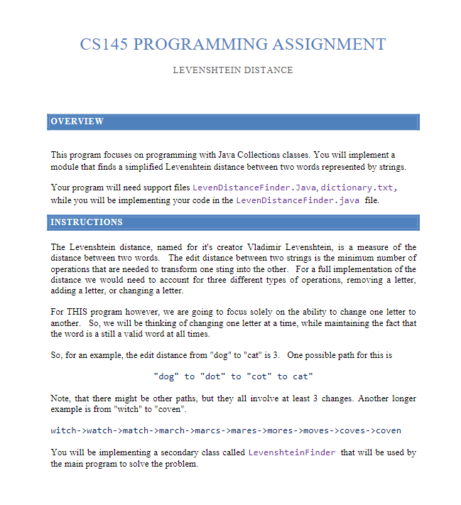 CS145 PROGRAMMING ASSIGNMENT
OVERVIEW
LEVENSHTEIN DISTANCE
This program focuses on programming with Java Collections classes. You will implement a
module that finds a simplified Levenshtein distance between two words represented by strings.
Your program will need support files LevenDistanceFinder.Java, dictionary.txt,
while you will be implementing your code in the LevenDistanceFinder.java file.
INSTRUCTIONS
The Levenshtein distance, named for it's creator Vladimir Levenshtein, is a measure of the
distance between two words. The edit distance between two strings is the minimum number of
operations that are needed to transform one sting into the other. For a full implementation of the
distance we would need to account for three different types of operations, removing a letter,
adding a letter, or changing a letter.
For THIS program however, we are going to focus solely on the ability to change one letter to
another. So, we will be thinking of changing one letter at a time, while maintaining the fact that
the word is a still a valid word at all times.
So, for an example, the edit distance from "dog" to "cat" is 3. One possible path for this is
"dog" to "dot" to "cot" to cat"
Note, that there might be other paths, but they all involve at least 3 changes. Another longer
example is from "witch" to "coven".
witch->watch->match->march->marcs->mares->mores->moves->coves->coven
You will be implementing a secondary class called LevenshteinFinder that will be used by
the main program to solve the problem.