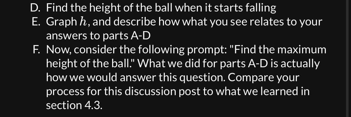 D. Find the height of the ball when it starts falling
E. Graph h, and describe how what you see relates to your
answers to parts A-D
F. Now, consider the following prompt: "Find the maximum
height of the ball." What we did for parts A-D is actually
how we would answer this question. Compare your
process for this discussion post to what we learned in
section 4.3.