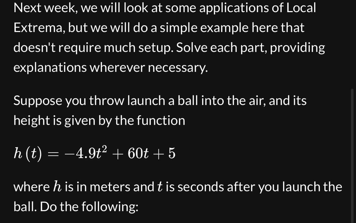 Next week, we will look at some applications of Local
Extrema, but we will do a simple example here that
doesn't require much setup. Solve each part, providing
explanations wherever necessary.
Suppose you throw launch a ball into the air, and its
height is given by the function
h (t) = −4.9t² + 60t + 5
where h is in meters and t is seconds after you launch the
ball. Do the following: