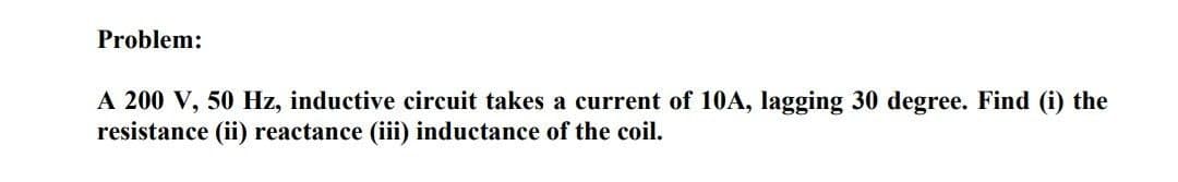 Problem:
A 200 V, 50 Hz, inductive circuit takes a current of 10A, lagging 30 degree. Find (i) the
resistance (ii) reactance (iii) inductance of the coil.