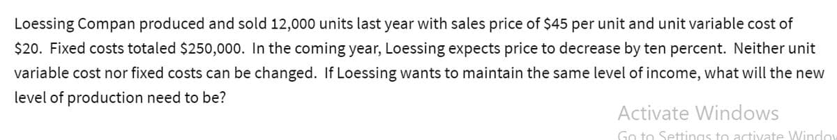 Loessing Compan produced and sold 12,000 units last year with sales price of $45 per unit and unit variable cost of
$20. Fixed costs totaled $250,000. In the coming year, Loessing expects price to decrease by ten percent. Neither unit
variable cost nor fixed costs can be changed. If Loessing wants to maintain the same level of income, what will the new
level of production need to be?
Activate Windows
Go to Settings to activate Window