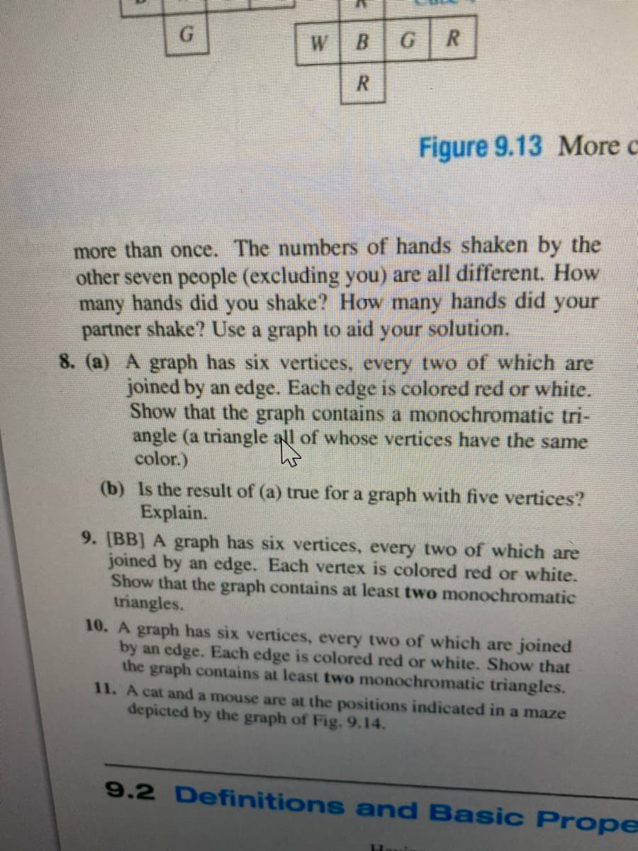 G
W
B
R.
R.
Figure 9.13 More c
more than once. The numbers of hands shaken by the
other seven people (excluding you) are all different. How
many hands did you shake? How many hands did your
partner shake? Use a graph to aid your solution.
8. (a) A graph has six vertices, every two of which are
joined by an edge. Each edge is colored red or white.
Show that the graph contains a monochromatic tri-
angle (a triangle all of whose vertices have the same
color.)
(b) Is the result of (a) true for a graph with five vertices?
Explain.
9. [BB] A graph has six vertices, every two of which are
joined by an edge. Each vertex is colored red or white.
Show that the graph contains at least two monochromatic
triangles.
10. A graph has six vertices, every two of which are joined
by an edge. Each edge is colored red or white. Show that
the graph contains at least two monochromatic triangles.
11. A cat and a mouse are at the positions indicated in a maze
depicted by the graph of Fig. 9.14.
9.2 Definitions and Basic Prope
