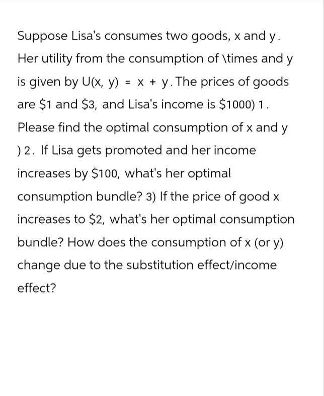 Suppose Lisa's consumes two goods, x and y.
Her utility from the consumption of \times and y
is given by U(x, y) = x + y. The prices of goods
are $1 and $3, and Lisa's income is $1000) 1.
Please find the optimal consumption of x and y
) 2. If Lisa gets promoted and her income
increases by $100, what's her optimal
consumption bundle? 3) If the price of good x
increases to $2, what's her optimal consumption
bundle? How does the consumption of x (or y)
change due to the substitution effect/income
effect?