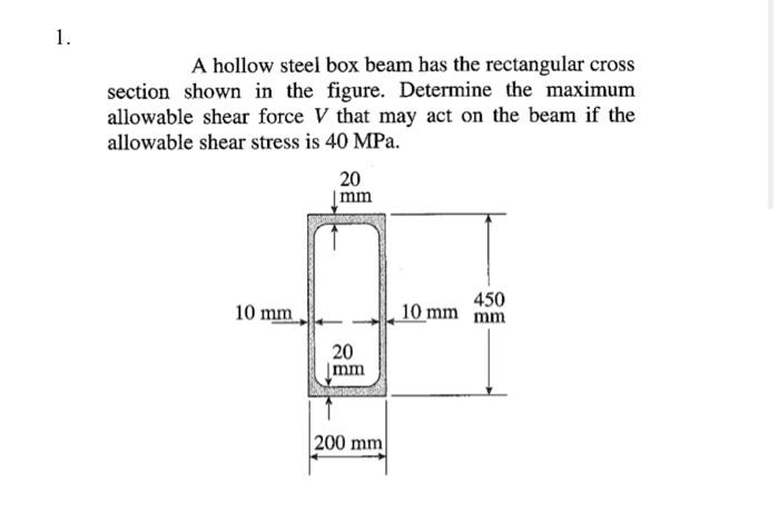 1.
A hollow steel box beam has the rectangular cross
section shown in the figure. Determine the maximum
allowable shear force V that may act on the beam if the
allowable shear stress is 40 MPa.
10 mm
20
mm
20
Imm
200 mm
450
10 mm mm