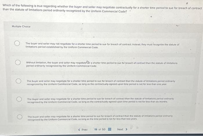 Which of the following is true regarding whether the buyer and seller may negotiate contractually for a shorter time period to sue for breach of contract
than the statute of limitations period ordinarily recognized by the Uniform Commercial Code?
Multiple Choice
The buyer and seller may not negotiate for a shorter time period to sue for breach of contract, instead, they must recognize the statute of
limitations period established by the Uniform Commercial Code.
Without limitation, the buyer and seller may negotiater a shorter time period to sue for breach of contract than the statute of limitations
period ordinarily recognized by the Uniform Commercial Code.
The buyer and seller may negotiate for a shorter time period to sue for breach of contract than the statute of limitations period ordinarily
recognized by the Uniform Commercial Code, so long as the contractually-agreed-upon time period is not for less than one year.
The buyer and seller may negotiate for a shorter time period to sue for breach of contract than the statute of limitations period ordinarily
recognized by the Uniform Commercial Code, so long as the contractually agreed-upon time period is not for less than six months
The buyer and seller may negotiate for a shorter time period to sue for breach of contract than the statute of limitations period ordinarily
recognized by the Uniform Commercial Code, so long as the time period is not for less than two years.
< Prev 19 of 50
Next >