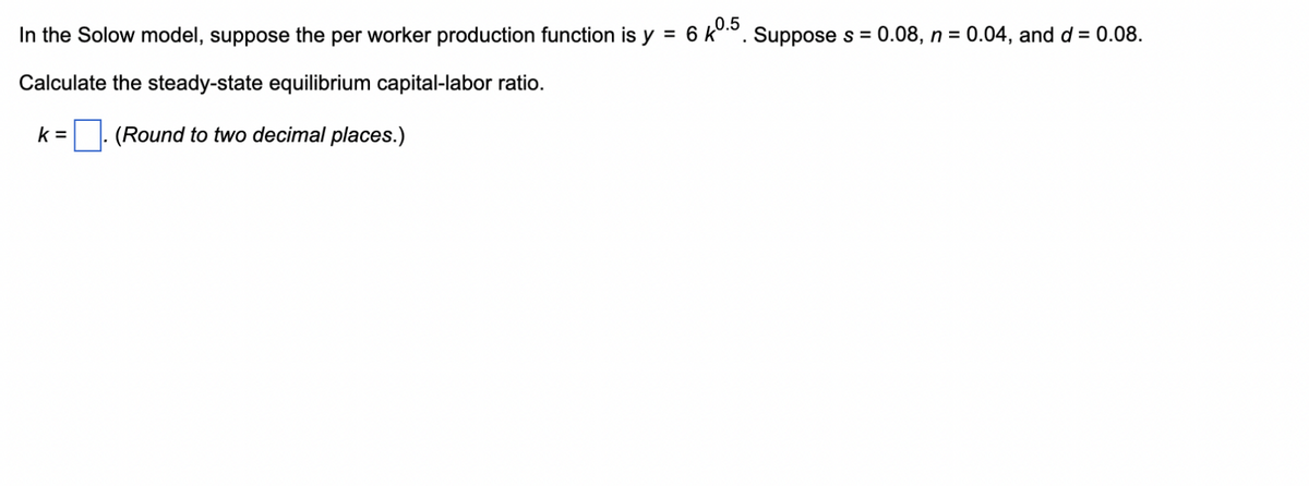 In the Solow model, suppose the per worker production function is y = 6 kº.5. Suppose s = 0.08, n = 0.04, and d = 0.08.
Calculate the steady-state equilibrium capital-labor ratio.
k= (Round to two decimal places.)