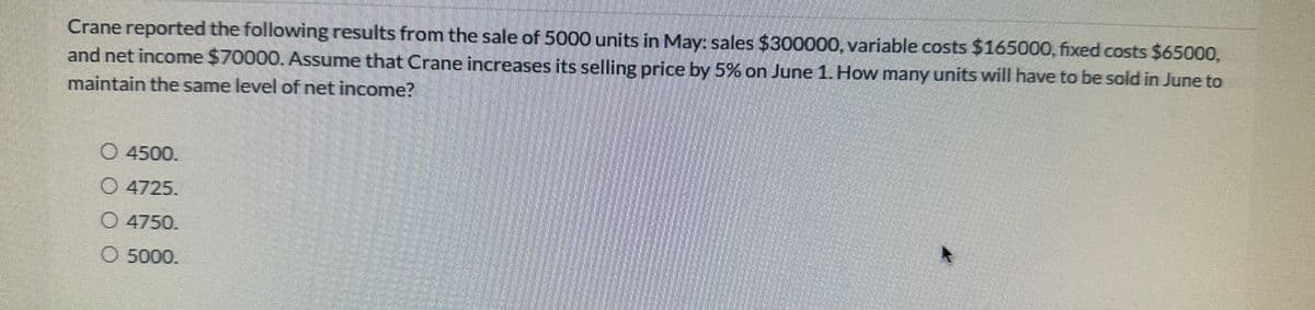 Crane reported the following results from the sale of 5000 units in May: sales $300000, variable costs $165000, fixed costs $65000,
and net income $70000. Assume that Crane increases its selling price by 5% on June 1. How many units will have to be sold in June to
maintain the same level of net income?
O 4500.
4725.
4750.
O 5000.