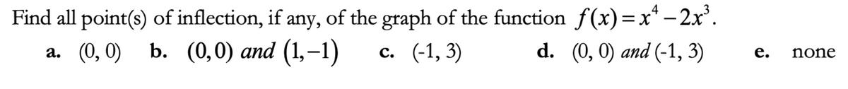 Find all point(s) of inflection, if any, of the graph of the function f(x)=x* – 2x'.
а. (0, 0) b. (0,0) аnd (1,-1)
с. (-1, 3)
d. (0, 0) and (-1, 3)
е.
none
