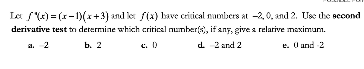 Let f"(x) = (x –1)(x+3) and let f(x) have critical numbers at -2, 0, and 2. Use the second
||
derivative test to determine which critical number(s), if any, give a relative maximum.
а. —2
b. 2
с. 0
d. -2 and 2
e. O and -2
