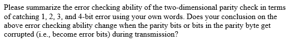 Please summarize the error checking ability of the two-dimensional parity check in terms
of catching 1, 2, 3, and 4-bit error using your own words. Does your conclusion on the
above error checking ability change when the parity bits or bits in the parity byte get
corrupted (i.e., become error bits) during transmission?
