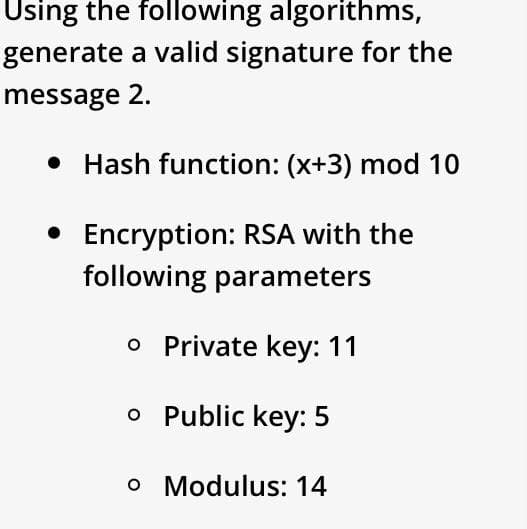 Using the following algorithms,
generate a valid signature for the
message 2.
• Hash function: (x+3) mod 10
• Encryption: RSA with the
following parameters
o Private key: 11
o Public key: 5
o Modulus: 14
