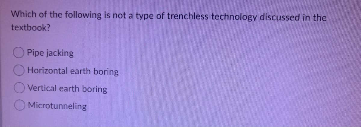 Which of the following is not a type of trenchless technology discussed in the
textbook?
O Pipe jacking
Horizontal earth boring
Vertical earth boring
Microtunneling
