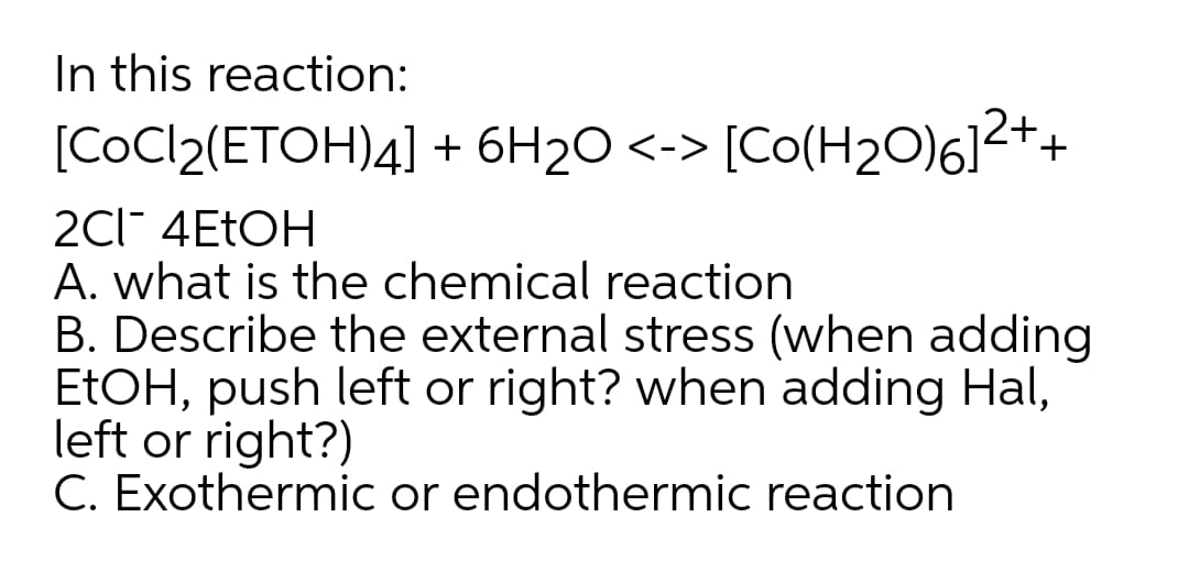 In this reaction:
[COC/2(ETOH)4] + 6H2O <-> [Co(H2O)6]2++
2Cl 4ETOH
A. what is the chemical reaction
B. Describe the external stress (when adding
ETOH, push left or right? when adding Hal,
left or right?)
C. Exothermic or endothermic reaction
