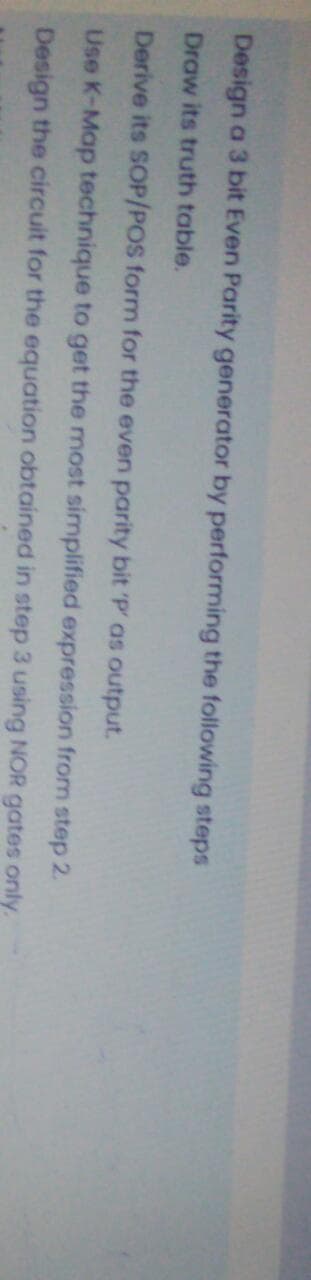 Design a 3 bit Even Parity generator by performing the following steps
Draw its truth table.
Derive its SOP/POS form for the even parity bit 'P' as output.
Use K-Map technique to get the most simplified expression from step 2.
Design the circuit for the equation obtained in step 3 using NOR gates only.
