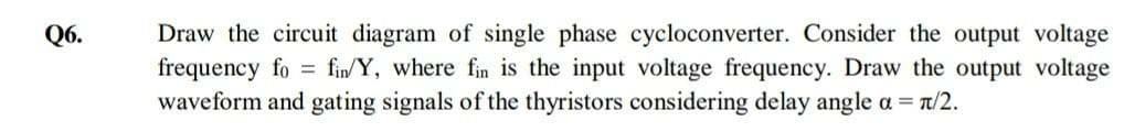 Draw the circuit diagram of single phase cycloconverter. Consider the output voltage
frequency fo = fin/Y, where fin is the input voltage frequency. Draw the output voltage
waveform and gating signals of the thyristors considering delay angle a = T/2.
Q6.
