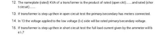 12. The nameplate (rated) KVA of a transformer is the product of rated (apen ckt). and rated (shor
tcircut).
13. If transformer is step up then in open circuit test the primary/secondary has meters connected.
14. In 13 the voltage applied to the low voltage (Iv) side will be rated primary/secondary voltage.
15. If transformer is step up then in short circuit test the full load current given by the ammeter will b
el,?
