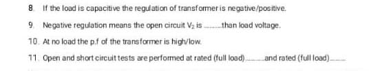 8. If the load is capacitive the regulation of transformer is negative/positive.
9. Negative regulation means the open circuit Vz is .than load voltage.
10. At no load the p.f of the transformer is high/low.
11. Open and short circuit tests are performed at rated (full load).and rated (full load).-
