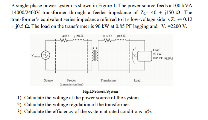 A single-phase power system is shown in Figure 1. The power source feeds a 100-kVA
14000/2400V transformer through a feeder impedance of ZL= 40 + j150 . The
transformer's equivalent series impedance referred to it s low-voltage side is Zeq2= 0.12
+ j0.5 2. The load on the transformer is 90 kW at 0.85 PF lagging and V, =2200 V.
40Ω 150 Ω
0.120 j0.5N
Load
|90 kW
0.85 PF lagging
source
Source
Feeder
Transformer
Load
(transmission line)
Fig:1.Network System
1) Calculate the voltage at the power source of the system.
2) Calculate the voltage régulation of the transformer.
3) Calculate the efficiency of the system at rated conditions in%
