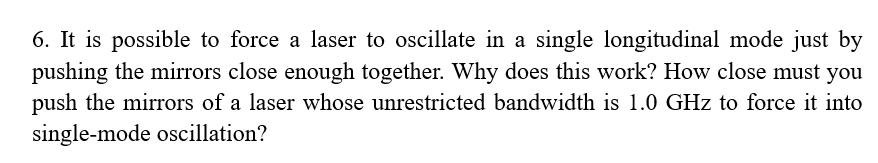 6. It is possible to force a laser to oscillate in a single longitudinal mode just by
pushing the mirrors close enough together. Why does this work? How close must you
push the mirrors of a laser whose unrestricted bandwidth is 1.0 GHz to force it into
single-mode oscillation?
