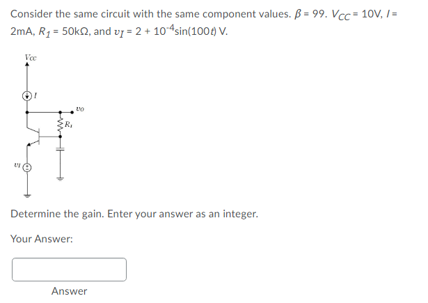 Consider the same circuit with the same component values. B = 99. Vcc = 10V, I =
2mA, R1 = 50k2, and vj = 2 + 104sin(1004) V.
R.
Determine the gain. Enter your answer as an integer.
Your Answer:
Answer
