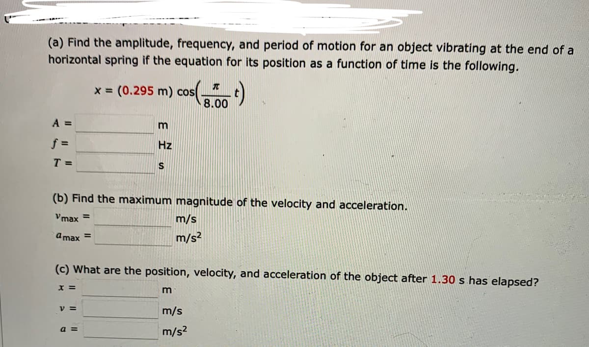 (a) Find the amplitude, frequency, and period of motion for an object vibrating at the end of a
horizontal spring if the equation for its position as a function of time is the following.
T
x = (0.295 m) cos(
05(0.00
t)
A =
m
f =
Hz
T =
S
(b) Find the maximum magnitude of the velocity and acceleration.
Vmax=
m/s
m/s²
amax =
(c) What are the position, velocity, and acceleration of the object after 1.30 s has elapsed?
x =
m
V =
m/s
a =
m/s²