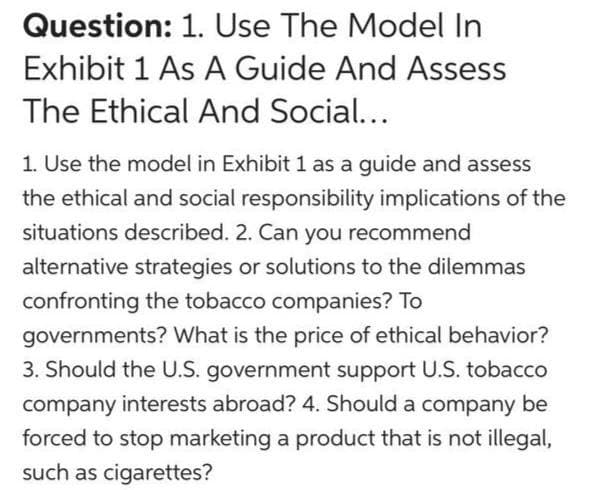 Question: 1. Use The Model In
Exhibit 1 As A Guide And Assess
The Ethical And Social...
1. Use the model in Exhibit 1 as a guide and assess
the ethical and social responsibility implications of the
situations described. 2. Can you recommend
alternative strategies or solutions to the dilemmas
confronting the tobacco companies? To
governments? What is the price of ethical behavior?
3. Should the U.S. government support U.S. tobacco
company interests abroad? 4. Should a company be
forced to stop marketing a product that is not illegal,
such as cigarettes?
