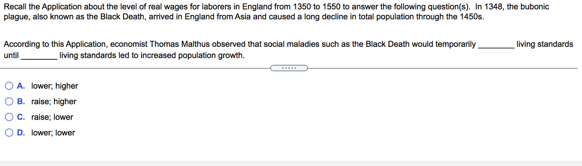 Recall the Application about the level of real wages for laborers in England from 1350 to 1550 to answer the following question(s). In 1348, the bubonic
plague, also known as the Black Death, arrived in England from Asia and caused a long decline in total population through the 1450s.
According to this Application, economist Thomas Malthus observed that social maladies such as the Black Death would temporarily
living standards
until
living standards led to increased population growth.
.....
A. lower; higher
B. raise; higher
C. raise; lower
D. lower; lower
