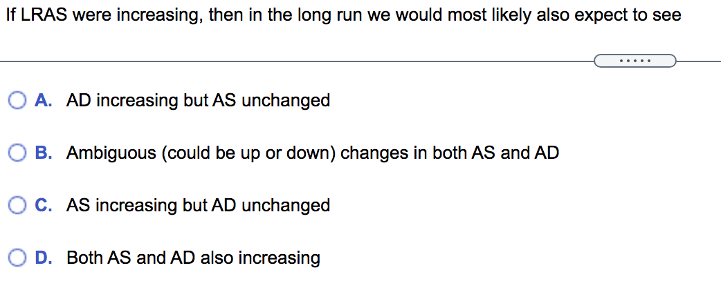 If LRAS were increasing, then in the long run we would most likely also expect to see
.....
O A. AD increasing but AS unchanged
O B. Ambiguous (could be up or down) changes in both AS and AD
O C. AS increasing but AD unchanged
D. Both AS and AD also increasing
