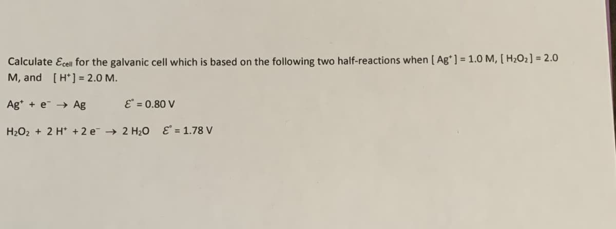 Calculate cell for the galvanic cell which is based on the following two half-reactions when [Ag*] = 1.0 M, [H2O2] = 2.0
M, and [H+] = 2.0 M.
Age Ag
ε° = 0.80 V
H2O2 + 2H + 2 e 2 H₂O E° = 1.78 V