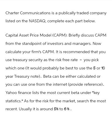 Charter Communications is a publically traded company
listed on the NASDAQ, complete each part below.
Capital Asset Price Model (CAPM): Briefly discuss CAPM
from the standpoint of investors and managers. Now
calculate your firm's CAPM. It is recommended that you
use treasury security as the risk free rate - you pick
which one (It would probably be best to use the 5 or 10
year Treasury note). Beta can be either calculated or
you can use one from the internet (provide reference).
Yahoo finance lists the most current beta under "key
statistics." As for the risk for the market, search the most
recent. Usually it is around 5% to 6%.