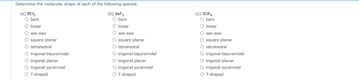 Determine the molecular shape of each of the following species.
(a) BCI3
O bent
(b) XeF2
O bent
(c) SOF4
O bent
O linear
O linear
O linear
O see-saW
O see-saw
see-saw
O square planar
O tetrahedral
O trigonal bipyramidal
O trigonal planar
O trigonal pyramidal
O T-shaped
O square planar
O tetrahedral
O trigonal bipyramidal
O square planar
O tetrahedral
O trigonal planar
O trigonal pyramidal
O T-shaped
O trigonal bipyramidal
O trigonal planar
O trigonal pyramidal
O T-shaped
