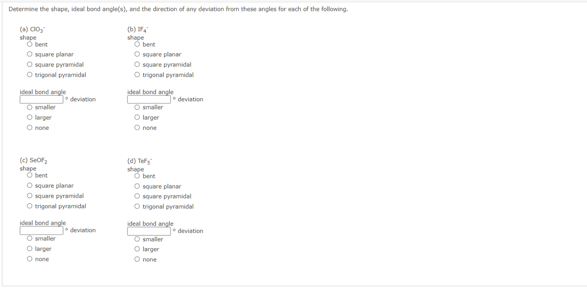 Determine the shape, ideal bond angle(s), and the direction of any deviation from these angles for each of the following.
(a) ClO3
shape
O bent
(b) IF4
shape
O bent
O square planar
O square pyramidal
O trigonal pyramidal
O square planar
O square pyramidal
O trigonal pyramidal
ideal bond angle
ideal bond angle
o deviation
o deviation
O smaller
O smaller
O larger
O larger
O none
O none
(c) SEOF2
shape
O bent
(d) TeF5
shape
O bent
O square planar
O square pyramidal
O trigonal pyramidal
O square planar
O square pyramidal
O trigonal pyramidal
ideal bond angle
ideal bond angle
° deviation
o deviation
O smaller
O smaller
O larger
O larger
O none
O none
