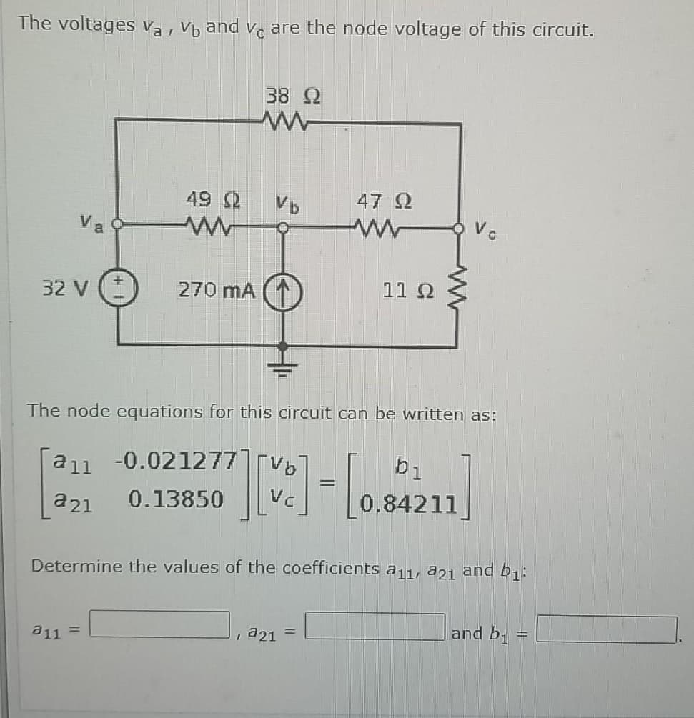 The voltages va , Vb and v. are the node voltage of this circuit.
38 2
49 Q
47 2
Vc
Va
32 V (
270 mA
11 2
The node equations for this circuit can be written as:
a11 -0.021277]TV
b1
a21
0.13850
0.84211
Determine the values of the coefficients a11, a21 and b;:
and b1
a11 =
, a21
