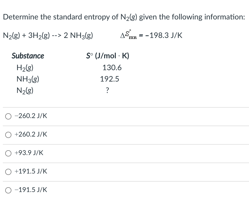 Determine the standard entropy of N2(g) given the following information:
N2(g) + 3H2(g)
2 NH3(g)
AS
= -198.3 J/K
-->
rxn
Substance
S° (J/mol · K)
H2(g)
NH3(g)
130.6
192.5
N2(g)
?
-260.2 J/K
+260.2 J/K
+93.9 J/K
+191.5 J/K
-191.5 J/K
