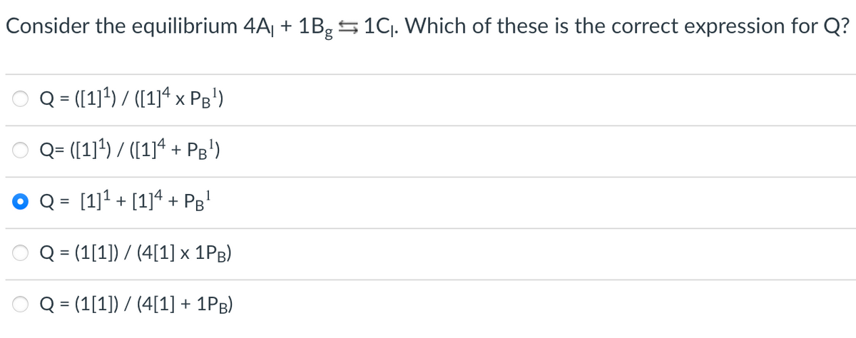 Consider the equilibrium 4Aj + 1B,5 1Cj. Which of these is the correct expression for Q?
O Q = (1)*) / ([1]ª x Pg')
Q= ([1]4) / ([1]4 + Pg')
[1]1 + [1]4 + Pg'
Q = (1[1]) / (4[1] x 1PB)
Q = (1[1]) / (4[1] + 1PB)
