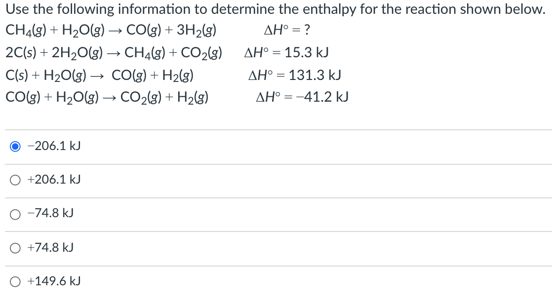 Use the following information to determine the enthalpy for the reaction shown below.
CHĄ(g) + H20(g) → CO(g) + 3H2(g)
AH° = ?
2C(s) + 2H20(g) → CHĄ(g) + CO2(g)
AH° = 15.3 kJ
C(s) + H20(g) → CO(g) + H2(g)
CO(g) + H2O(g) –→ CO2(g) + H2(g)
AH° = 131.3 kJ
AH° = -41.2 kJ
-206.1 kJ
+206.1 kJ
-74.8 kJ
+74.8 kJ
+149.6 kJ
