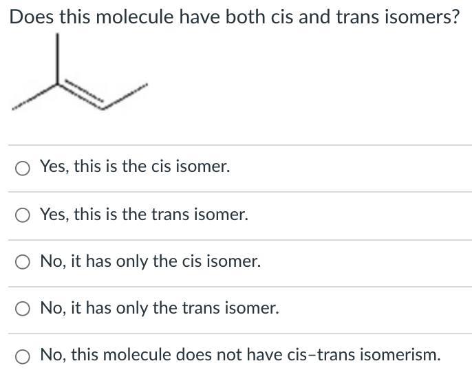 Does this molecule have both cis and trans isomers?
Yes, this is the cis isomer.
Yes, this is the trans isomer.
No, it has only the cis isomer.
No, it has only the trans isomer.
No, this molecule does not have cis-trans isomerism.
