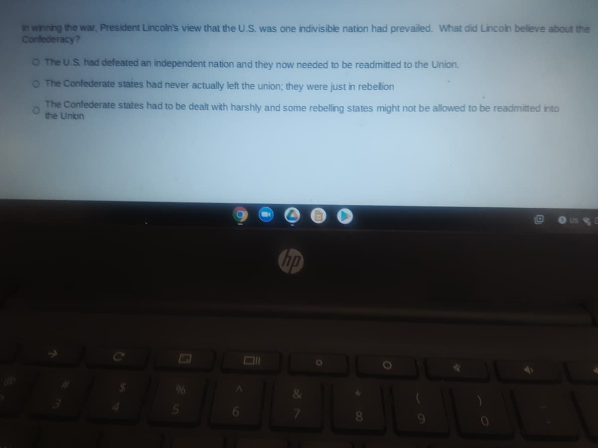 in winning the war, President Lincoln's view that the U.S. was one indivisible nation had prevailed. What did Lincoin believe about the
Confederacy?
O The U.S. had defeated an independent nation and they now needed to be readmitted to the Union.
O The Confederate states had never actually left the union; they were just in rebelion
The Confederate states had to be dealt with harshly and some rebelling states might not be allowed to be readmitted into
the Union
US
hp
Ol
8.
