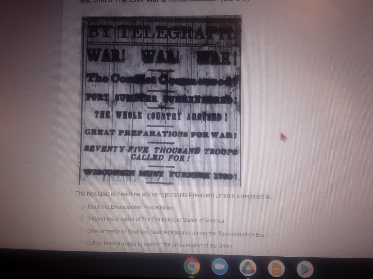 Test UTIIL Ile
1Br4iTELEGRA
WAR WAR
he Oon
PORT SU
TAE VIOLE COUNTRI AROSED!
GREAT PREPARATIONS rOR WARI
SEVENTY-PIVE THOUSAND TROOPS
CALLED FOR
MUST POR 01
The newspaper headline above represents President Lincoln's decision to:
O Issue the Emancipation Proclamation
O Support the creation of The Confederate States of America
O Offer amnesty to Southern State legis latures during the Reconstruction Era
O Call for federal troops to support the preservation of the Union
