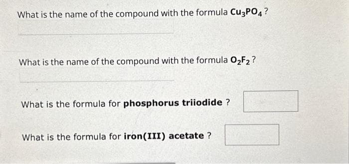 What is the name of the compound with the formula Cu3PO4?
What is the name of the compound with the formula O₂F2?
What is the formula for phosphorus triiodide ?
What is the formula for iron (III) acetate?