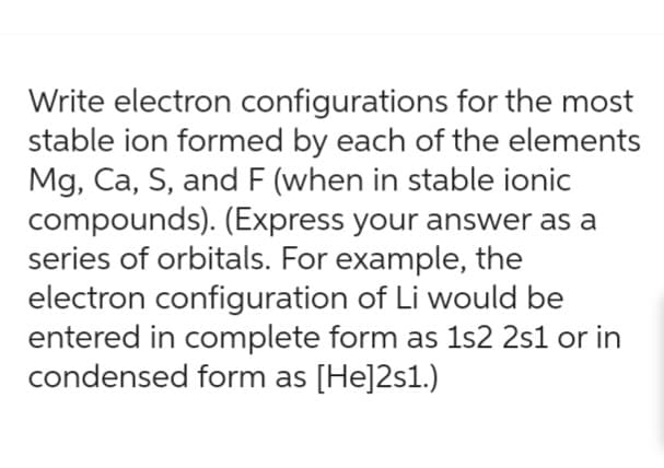 Write electron configurations for the most
stable ion formed by each of the elements
Mg, Ca, S, and F (when in stable ionic
compounds). (Express your answer as a
series of orbitals. For example, the
electron configuration of Li would be
entered in complete form as 1s2 2s1 or in
condensed form as [He]2s1.)