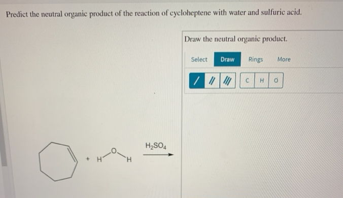 Predict the neutral organic product of the reaction of cycloheptene with water and sulfuric acid.
+
H₂SO4
Draw the neutral organic product.
Select Draw
/ ||||||
Rings
More
C H O